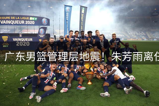 广东男篮管理层地震！朱芳雨离任引发连锁反应 徐昕争夺战一触即发