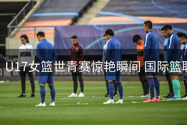 U17女篮世青赛惊艳瞬间 国际篮联盛赞历史性突破